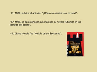 En 1984, publica el artículo: "¿Cómo se escribe una novela?".  En 1985, se da a conocer aún más por su novela "El amor en los tiempos del cólera“ . Su última novela fue “Noticia de un Secuestro” . 