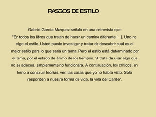 RASGOS DE ESTILO Gabriel García Márquez señaló en una entrevista que: "En todos los libros que tratan de hacer un camino diferente [...]. Uno no  elige el estilo. Usted puede investigar y tratar de descubrir cuál es el  mejor estilo para lo que sería un tema. Pero el estilo está determinado por el tema, por el estado de ánimo de los tiempos. Si trata de usar algo que  no se adecua, simplemente no funcionará. A continuación, los críticos, en  torno a construir teorías, ven las cosas que yo no había visto. Sólo  responden a nuestra forma de vida, la vida del Caribe". 