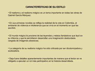 CARACTERÍSTICAS DE SU ESTILO El realismo y el realismo mágico es un tema importante en todas las obras de Gabriel García Márquez. En sus primeras novelas se  refleja la realidad de la vida en Colombia,  el ambiente de violencia e intolerancia que se vivía en el momento en que las escribió. El mundo mágico le proviene de las leyendas y relatos fantásticos que leyó en su infancia y que le permitieron desarrollar una imaginación desbordada cargada de imágenes obsesivas. La categoría de su realismo mágico ha sido criticada por ser dicotomizadora y exotizadora . Deja fuera detalles aparentemente importantes de manera que el lector se ve obligado a ejecutar un rol más participativo en la historia desarrollada. 