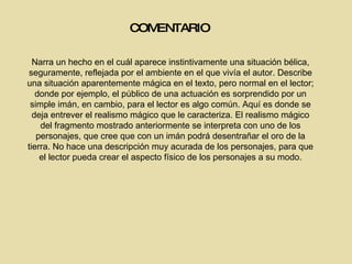 COMENTARIO Narra un hecho en el cuál aparece instintivamente una situación bélica, seguramente, reflejada por el ambiente en el que vivía el autor. Describe una situación aparentemente mágica en el texto, pero normal en el lector; donde por ejemplo, el público de una actuación es sorprendido por un simple imán, en cambio, para el lector es algo común. Aquí es donde se deja entrever el realismo mágico que le caracteriza. El realismo mágico del fragmento mostrado anteriormente se interpreta con uno de los personajes, que cree que con un imán podrá desentrañar el oro de la tierra. No hace una descripción muy acurada de los personajes, para que el lector pueda crear el aspecto físico de los personajes a su modo. 