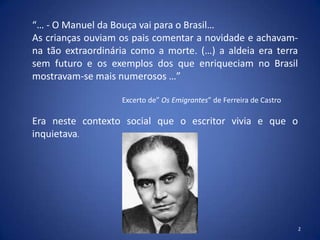 “… - O Manuel da Bouça vai para o Brasil…
As crianças ouviam os pais comentar a novidade e achavam-
na tão extraordinária como a morte. (…) a aldeia era terra
sem futuro e os exemplos dos que enriqueciam no Brasil
mostravam-se mais numerosos …”

                   Excerto de” Os Emigrantes” de Ferreira de Castro

Era neste contexto social que o escritor vivia e que o
inquietava.




                                                                      2
 