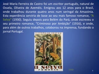 José Maria Ferreira de Castro foi um escritor português, natural de
Ossela, Oliveira de Azeméis. Emigrou aos 12 anos para o Brasil,
onde trabalhou durante quatro anos num seringal da Amazónia.
Esta experiência serviria de base ao seu mais famoso romance, “A
Selva” (1930). Seguiu depois para Belém do Pará, onde escreveu o
seu primeiro romance, “Criminoso por Ambição” (1916), e onde,
para além de outros trabalhos, colaborou na imprensa, fundando o
jornal Portugal.




                                                1930             3
 