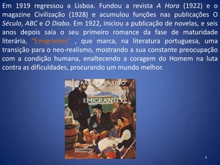 Em 1919 regressou a Lisboa. Fundou a revista A Hora (1922) e o
magazine Civilização (1928) e acumulou funções nas publicações O
Século, ABC e O Diabo. Em 1922, iniciou a publicação de novelas, e seis
anos depois saía o seu primeiro romance da fase de maturidade
literária, “Emigrantes” , que marca, na literatura portuguesa, uma
transição para o neo-realismo, mostrando a sua constante preocupação
com a condição humana, enaltecendo a coragem do Homem na luta
contra as dificuldades, procurando um mundo melhor.




                                                                  4
 