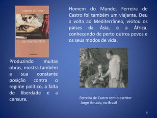 Homem do Mundo, Ferreira de
                           Castro foi também um viajante. Deu
                           a volta ao Mediterrâneo, visitou os
                           países da Ásia, e a África,
                           conhecendo de perto outros povos e
                           os seus modos de vida.



Produzindo      muitas
obras, mostra também
a    sua     constante
posição    contra      o
regime político, a falta
de liberdade e a
censura.                       Ferreira de Castro com o escritor
                                Jorge Amado, no Brasil

                                                                   6
 