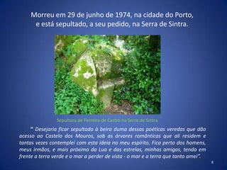 Morreu em 29 de junho de 1974, na cidade do Porto,
      e está sepultado, a seu pedido, na Serra de Sintra.




                Sepultura de Ferreira de Castro na Serra de Sintra
     “ Desejaria ficar sepultado à beira duma dessas poéticas veredas que dão
acesso ao Castelo dos Mouros, sob as árvores românticas que ali residem e
tantas vezes contemplei com esta ideia no meu espírito. Fica perto dos homens,
meus irmãos, e mais próximo da Lua e das estrelas, minhas amigas, tendo em
frente a terra verde e o mar a perder de vista - o mar e a terra que tanto amei”.
                                                                                    8
 