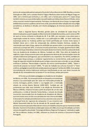 prémiode composiçãopatrocinadopeloCírculode CulturaMusical em1940.Recebeuamesma
distinção em 1942, com a cantata História Trágico-Marítima sobre textos de Miguel Torga, em
1944, com a Sinfonia per orchestra, e, em 1952, com a Sonata para piano nº 3. Lopes-Graça
tambémretomouassuascolaboraçõesnaspublicaçõesperiódicasSearaNovae ODiabo,como
crítico musical e teatral respetivamente.Participou,comBentode JesusCaraça,na organização
daBibliotecaCosmose publicouvárioslivros onde,paraalémde editarseleçõesdosseusartigos
jornalísticos, se dedicou à difusão, com intuito pedagógico, de diversos assuntos de caráter
musical.
Após a Segunda Guerra Mundial, grande parte da atividade de Lopes-Graça foi
determinadapelasuaparticipaçãonoMovimentodeUnidadeDemocrática,assimcomonoPCP,
do qual se tornou militante na década de 40. É de 1945, por exemplo, o seu plano para a
organização estatal da música, inédito até à sua publicação em 1989, um bom indício das
esperanças postas na mudança política que foram partilhadas por muitos nesta época. É
também deste ano o início da composição das célebres Canções Heróicas, canções de
intervenção que Lopes-Graça, apesar da proibição que pesava sobre a sua execução pública,
continuoua comporaté 1974, e inclusive emanosposteriores.A criação,igualmenteem1945,
do Coro doGrupo Dramático Lisbonense fezparte destemovimento.Este foi oantecedentedo
Coro da Academia de Amadores de Música, fundado em 1950. Para além do trabalho de
regência, Lopes-Graça escreveu para este agrupamento dezenas de harmonizações corais de
canções tradicionais portuguesas, que constituíram o seu repertório. Por último, também em
1945, Lopes-Graça começou a colaborar regularmente na revista Vértice, onde publicou ao
longo da segunda metade da década quatro artigos essenciais para entender as suas atitudes
estéticas e políticas: “Necessidade e capricho da música contemporânea” (1945), “Sobre o
conceito de popular na música” (1947), “O valor da tradição nas culturas musicais” e “Valor
estético,pedagógicoe patrióticodacançãopopularportuguesa”(ambosde 1949).Oseuapreço
reivindicativo da música tradicional continuou manifestando-se nas suas obras musicais da
década de 50, nomeadamente na Sonata nº 3 e nas Glosas, ambas para piano.
O fim da sua atividade pedagógica na Academia de Amadores
de Música, em1954, foi consequênciade umdespachoministerial que
anulou a sua autorização para dar aulas em instituições privadas de
ensino. Conseguiu, porém, manter a sua ligação com a instituição
através da revista Gazeta Musical (1950-1957), fundada por ele
juntamente com João José Cochofel, e da edição do Dicionário de
Música (1954-8), empresa iniciada a partir do projeto de um dos seus
professores, o então já falecido Tomás Borba, e através da direção
musical do mencionado Coro da Academia de Amadores de Música,
que teve nestesanosum dos seusperíodosde mais intensaatividade.
O dicionáriofoi editadopelaEditorial Cosmose durante estesanosfoi
a principal fonte de ingressos do compositor. O seu encontro com
Michel Giacometti data de fins da década de 50, quando após um
primeiroencontropessoal ambosderaminícioaumtrabalhoconjuntoque se manteve durante
décadas.Oprimeirofrutodestacolaboraçãonasceuem 1960,anoemque foi editadooprimeiro
volume discográficodacoleção “AntologiadaMúsica Regional Portuguesa”,dedicadoà região
de Trás-os-Montes. Ambos, em 1981, editaram no Círculo de Leitores o Cancioneiro Popular
Português.
 