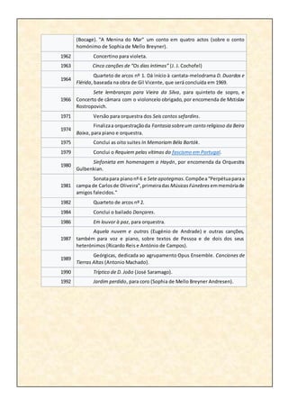 (Bocage). "A Menina do Mar" um conto em quatro actos (sobre o conto
homónimo de Sophia de Mello Breyner).
1962 Concertino para violeta.
1963 Cinco canções de “Os dias íntimos” (J. J. Cochofel)
1964
Quarteto de arcos nº 1. Dá início à cantata-melodrama D. Duardos e
Flérida, baseada na obra de Gil Vicente, que será concluída em 1969.
1966
Sete lembranças para Vieira da Silva, para quinteto de sopro, e
Concerto de câmara com o violoncelo obrigado, por encomenda de Mstislav
Rostropovich.
1971 Versão para orquestra dos Seis cantos sefardins.
1974
Finalizaa orquestraçãoda Fantasia sobreum canto religioso da Beira
Baixa, para piano e orquestra.
1975 Conclui as oito suites In Memoriam Béla Bartók.
1979 Conclui o Requiem pelas vítimas do fascismo em Portugal.
1980
Sinfonieta em homenagem a Haydn, por encomenda da Orquestra
Gulbenkian.
1981
Sonatapara pianonº 6 e Sete apotegmas.Compõea“Perpétuaparaa
campa de Carlosde Oliveira”,primeiradas MúsicasFúnebres emmemóriade
amigos falecidos."
1982 Quarteto de arcos nº 2.
1984 Conclui o bailado Dançares.
1986 Em louvor à paz, para orquestra.
1987
Aquela nuvem e outras (Eugénio de Andrade) e outras canções,
também para voz e piano, sobre textos de Pessoa e de dois dos seus
heterónimos (Ricardo Reis e António de Campos).
1989
Geórgicas, dedicada ao agrupamento Opus Ensemble. Canciones de
Tierras Altas (Antonio Machado).
1990 Tríptico de D. João (José Saramago).
1992 Jardim perdido, para coro (Sophia de Mello Breyner Andresen).
 