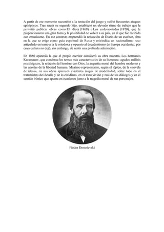 A partir de ese momento sucumbió a la tentación del juego y sufrió frecuentes ataques
epilépticos. Tras nacer su segundo hijo, estableció un elevado ritmo de trabajo que le
permitió publicar obras como El idiota (1868) o Los endemoniados (1870), que le
proporcionaron una gran fama y la posibilidad de volver a su país, en el que fue recibido
con entusiasmo. En ese contexto emprendió la redacción de Diario de un escritor, obra
en la que se erige como guía espiritual de Rusia y reivindica un nacionalismo ruso
articulado en torno a la fe ortodoxa y opuesto al decadentismo de Europa occidental, por
cuya cultura no dejó, sin embargo, de sentir una profunda admiración.
En 1880 apareció la que el propio escritor consideró su obra maestra, Los hermanos
Karamazov, que condensa los temas más característicos de su literatura: agudos análisis
psicológicos, la relación del hombre con Dios, la angustia moral del hombre moderno y
las aporías de la libertad humana. Máximo representante, según el tópico, de la «novela
de ideas», en sus obras aparecen evidentes rasgos de modernidad, sobre todo en el
tratamiento del detalle y de lo cotidiano, en el tono vívido y real de los diálogos y en el
sentido irónico que apunta en ocasiones junto a la tragedia moral de sus personajes.
Fiódor Dostoievski
 