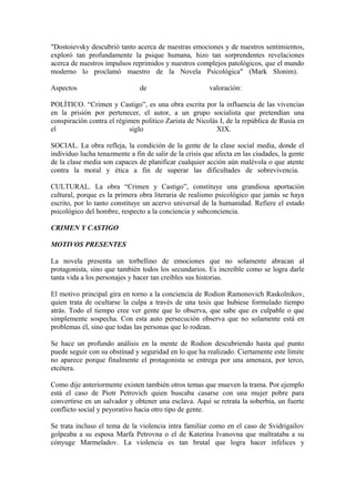 "Dostoievsky descubrió tanto acerca de nuestras emociones y de nuestros sentimientos,
exploró tan profundamente la psique humana, hizo tan sorprendentes revelaciones
acerca de nuestros impulsos reprimidos y nuestros complejos patológicos, que el mundo
moderno lo proclamó maestro de la Novela Psicológica" (Mark Slonim).
Aspectos de valoración:
POLÍTICO. “Crimen y Castigo”, es una obra escrita por la influencia de las vivencias
en la prisión por pertenecer, el autor, a un grupo socialista que pretendían una
conspiración contra el régimen político Zarista de Nicolás I, de la república de Rusia en
el siglo XIX.
SOCIAL. La obra refleja, la condición de la gente de la clase social media, donde el
individuo lucha tenazmente a fin de salir de la crisis que afecta en las ciudades, la gente
de la clase media son capaces de planificar cualquier acción aún malévola o que atente
contra la moral y ética a fin de superar las dificultades de sobrevivencia.
CULTURAL. La obra “Crimen y Castigo”, constituye una grandiosa aportación
cultural, porque es la primera obra literaria de realismo psicológico que jamás se haya
escrito, por lo tanto constituye un acervo universal de la humanidad. Refiere el estado
psicológico del hombre, respecto a la conciencia y subconciencia.
CRIMEN Y CASTIGO
MOTIVOS PRESENTES
La novela presenta un torbellino de emociones que no solamente abracan al
protagonista, sino que también todos los secundarios. Es increíble como se logra darle
tanta vida a los personajes y hacer tan creíbles sus historias.
El motivo principal gira en torno a la conciencia de Rodion Ramonovich Raskolnikov,
quien trata de ocultarse la culpa a través de una tesis que hubiese formulado tiempo
atrás. Todo el tiempo cree ver gente que lo observa, que sabe que es culpable o que
simplemente sospecha. Con esta auto persecución observa que no solamente está en
problemas él, sino que todas las personas que lo rodean.
Se hace un profundo análisis en la mente de Rodion descubriendo hasta qué punto
puede seguir con su obstinad y seguridad en lo que ha realizado. Ciertamente este límite
no aparece porque finalmente el protagonista se entrega por una amenaza, por terco,
etcétera.
Como dije anteriormente existen también otros temas que mueven la trama. Por ejemplo
está el caso de Piotr Petrovich quien buscaba casarse con una mujer pobre para
convertirse en un salvador y obtener una esclava. Aquí se retrata la soberbia, un fuerte
conflicto social y peyorativo hacia otro tipo de gente.
Se trata incluso el tema de la violencia intra familiar como en el caso de Svidrigailov
golpeaba a su esposa Marfa Petrovna o el de Katerina Ivanovna que maltrataba a su
cónyuge Marmeladov. La violencia es tan brutal que logra hacer infelices y
 