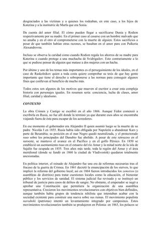 desgraciados a las víctimas y a quienes los rodeaban, en este caso, a los hijos de
Katerina y a la institutriz de Marfa que era Sonia.
Da cuenta del amor filial. El cómo pueden llegar a sacrificarse Dunia y Rodion
respectivamente por su madre. En el primer caso al casarse con un hombre malvado que
no amaba y en el otro al comprometerse con la muerte de alguien. Estos sacrificios a
pesar de que también habían otras razones, se basaban en el amor para con Pulkeria
Alexandrovna.
Incluso se observa la caridad como cuando Rodion regala los ahorros de su madre para
Katerina o cuando protege a una muchacha de Svidrigailov. Esto contrariamente a lo
que se pudiese pensar de alguien que matase a dos mujeres con un hacha.
Por último y uno de los temas más importantes es el perseguimiento de los ideales, en el
caso de Raskolnikov quien a toda costa quiere comprobar su tesis de que hay gente
importante que tiene el derecho a sobreponerse a las normas para conseguir algunos
fines que conllevan al beneficio de mucho más.
Todos estos son algunos de los motivos que mueven al escritor a crear esta compleja
historia con personajes iguales. En resumen sería: conciencia, lucha de clases, amor
filial, caridad y idealismo.
CONTEXTO
La obra Crimen y Castigo se escribió en el año 1866. Aunque Fedor comenzó a
escribirla en Rusia, no fue allí donde la terminó ya que durante esos años se encontraba
viajando fuera de ésta para escapar de los acreedores.
En ese momento el gobernador era Alejandro II quien asumió luego se la muerte de su
padre Nicolás I en 1855. Rusia había sido obligada por Napoleón a abandonar Kars y
parte de Besarabia; su posición en el mar Negro quedó neutralizada, y el protectorado
ruso sobre los principados del Danubio fue abolido. A pesar de este retroceso en el
suroeste, se mantuvo el avance en el Pacífico y en el golfo Pérsico. En 1850 se
estableció un asentamiento ruso en el estuario del río Amur y la mitad norte de la isla de
Sajalín fue ocupada en 1855. Tres años más tarde, toda la región del Amur y el área
meridional (donde se fundó en 1860 la ciudad de Vladivostok) quedaron totalmente
anexionadas.
En política interior, el reinado de Alejandro fue una era de reformas necesarias tras el
fracaso de la guerra de Crimea. En 1861 decretó la emancipación de los siervos, lo que
implicó la reforma del gobierno local; así en 1864 fueron introducidos los zemstvos (o
asambleas de distritos) para tratar cuestiones locales como la educación, el bienestar
público y los servicios de sanidad. El sistema judicial fue revisado y se instituyó un
tribunal de justicia para casos de delitos de sangre. No obstante, el emperador se negó a
aprobar una Constitución que permitiera la organización de una asamblea
representativa. Crecieron los movimientos revolucionarios con objetivos bien definidos,
aunque también había grupos de tendencia nihilista que intentaban acabar con la
sociedad existente para construir una nueva sobre sus ruinas. El movimiento populista
narodniki (patriotas) intentó un levantamiento integrado por campesinos. Estos
movimientos revolucionarios también se produjeron en Polonia: en 1863, los polacos se
 