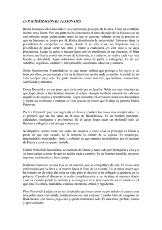 CARACTERIZACIÓN DE PERSONAJES
Rodia Romanovich Raskolnikov: es el personaje principal de la obra. Tiene un conflicto
interno muy fuerte. Por una parte no ha concretado el amor después de su fracaso con su
casi primera mujer quien murió antes de que se casasen. Además existe la presión de
que su hermana se casase por él. Había abandonado la universidad. Entonces tiene la
posibilidad de comprobar su teoría, donde él se mira como un Napoleón con la
posibilidad de pasar sobre los otros y matar a cualquiera, en este caso a la vieja
prestamista. Luego la culpa lo invade junto con los problemas de sus cercanos. Si bien
no tiene una fuerte evolución dentro de la historia, al contrario, se vuelve cada vez más
huraño y detestable, logra solucionar todo antes de partir a entregarse. Es un ser
soberbio, orgulloso, caritativo, irresponsable, autoritario, idealista y solitario.
Sonia Semionovna Marmeladova: es una mujer sufrida que protege a los suyos y da
todo por ellos, ya que trabaja y les da el dinero sin recibir nada a cambio. A estado en su
vida siempre muy sola. Le gusta mostrarse como inocente, querendona, enamorada,
sacrificada y atractiva
Dunia Dunechka: es una joven que daría todo por su familia. Debía ser muy atractiva ya
que logra atraer a tres hombre durante el relato. Aunque también muestra los esbozos
negativos de orgullo y resentimiento. Logra encontrar el verdadero amor con Razumikin
y poder así comenzar a ordenar su vida gracias al dinero que le dejó su patrona Marfa
Petrovna.
Porfiri Petrovich: juez que logra dar al clavo y resolver los casos más complicados. Es
el primero que ata los lazos en el caso de Raskolnikov. Es un hombre punzante,
calculador, inteligente y profesional. Es él quien logra sacar un profundo odio de
Rodino y obligarlo a su entrega voluntaria.
Svidrigailov: quiere estar con todas las mujeres y entre ellas la principal es Dunia a
pesar de que esté casado, no le importa la muerte de su esposa. Es mujeriego,
manipulador, maltratador, bruto y cobarde ya que termina suicidándose por el rechazo
de Dunia y error de querer violarla.
Dmitri Prokofich Razumikin: se enamora de Dunia y hace todo por protegerla a ella y a
su buen amigo a pesar de que no recibe nada a cambio. Es un hombre humilde, un poco
ingenuo, enamoradizo, buen amigo.
Katerina Ivanovna: es una hija de un coronel, que se enorgullece de ello. Es tísica, una
enfermedad que la lleva a la muerte hacia el final de la historia. Es la típica mujer que
ha soñado ser de clase alta toda su vida, pero el destino la ha obligado a quedarse en la
pobreza. Cuando el dinero se le acaba completamente y ya no tiene ni siquiera donde
vivir es cuando pierde la cordura y se resigna a vivir ridículamente en el estado en el
que está. Es cínica, maniática, clasista, moralista, crítica y regodeona.
Piotr Petrovich Ludjin: es un ser detestable que tiene como mayor anhelo el casarse con
una pobre para convertirla prácticamente en una esclava. Cuando trata de vengarse de
Raskolnikov con Sonia, paga caro y queda totalmente solo. Es machista, pérfido, cínico
y aprovechador.
 