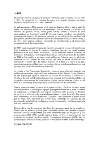 AUTOR
El autor de Crimen y Castigo es un novelista realista ruso que vivió entre los años 1821
y 1881. Se caracterizó por examinar la mente y el corazón humanos, sus obras
ejercieron una influencia en la cultura moderna.
Su vida comienza en Moscú donde vivió hasta los diecisiete años ya que su padre lo
envió a la Academia Militar de San Petusburgo. Pero se aburrió y se dedicó a la
literatura. Su primera novela, Pobres gentes (1846), contaba la historia de amor
desgraciada de un funcionario estatal. El libro era bastante novedoso, pues añadía la
dimensión psicológica a la puramente narrativa en su análisis de los conflictos del
protagonista, observándolos desde su interior. En su siguiente novela, El doble (1846), y
en otros trece cuentos continuó explorando las humillaciones y el consecuente
comportamiento de los desheredados.
En 1849, su carrera quedó interrumpida. Se unió a un grupo de jóvenes intelectuales que
leían y debatían las teorías de escritores socialistas franceses, por aquel entonces
prohibidos en la Rusia zarista de Nicolás I. En sus reuniones secretas se infiltró un
informador de la policía, y todo el grupo fue detenido y enviado a prisión. En diciembre
de 1849 se les condujo a un lugar en que debían ser fusilados, pero, en el último
momento, se les conmutó la pena máxima por otra de exilio. Dostoievski fue
sentenciado a cuatro años de trabajos forzados en Siberia y a servir a su país,
posteriormente, como soldado raso. Las tensiones de ese periodo desembocaron en una
epilepsia, que sufriría durante el resto de su vida.
Al regresar a San Petersburgo, Dostoievski retomó su carrera literaria, lanzando una
publicación mensual en colaboración con su hermano Mijaíl, llamada Vremia (Tiempo).
En ella publicó, por capítulos, Memorias de la casa de los muertos y Humillados y
ofendidos. En esta melodramática historia, muy apreciada por los lectores debido a su
compasivo tratamiento de los desheredados, el autor ruso presenta por primera vez el
tema de la redención y de la conquista de la felicidad a través del sufrimiento.
Tras la larga enfermedad y muerte de su mujer en 1864, y la de su hermano, cuyas
deudas financieras se vio obligado a pagar, quedó prácticamente en la ruina. A cambio
de un préstamo, se comprometió con un poco escrupuloso editor a cederle los derechos
de sus obras si no le entregaba una novela completa en el plazo de un año. Dos meses
antes de cumplirse ese plazo, le presentó El jugador (1866), basada en su propia pasión
por la ruleta. Para transcribir esta novela había contratado los servicios de una
mecanógrafa, Anna Snitkina, con la que se casaría poco después, y con la que alcanzaría
felicidad y satisfacción.
Dostoievski se pasó los siguientes años fuera del país, para escapar de los acreedores.
Fueron años de pobreza, pero de gran creatividad. Durante este periodo, consiguió
finalizar Crimen y castigo (1866), que había comenzado antes que El jugador, y Los
endemoniados (1871-1872). Cuando regresó a Rusia, en 1873, ya era un escritor con
renombre internacional. Su última novela, Los hermanos Karamazov (1879-1880), la
completó poco antes de su muerte, acaecida el 9 de febrero de 1881 en San Petersburgo.
VISIÓN PERSONAL
 