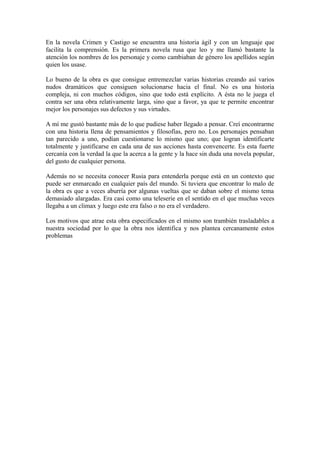 En la novela Crimen y Castigo se encuentra una historia ágil y con un lenguaje que
facilita la comprensión. Es la primera novela rusa que leo y me llamó bastante la
atención los nombres de los personaje y como cambiaban de género los apellidos según
quien los usase.
Lo bueno de la obra es que consigue entremezclar varias historias creando así varios
nudos dramáticos que consiguen solucionarse hacia el final. No es una historia
compleja, ni con muchos códigos, sino que todo está explícito. A ésta no le juega el
contra ser una obra relativamente larga, sino que a favor, ya que te permite encontrar
mejor los personajes sus defectos y sus virtudes.
A mí me gustó bastante más de lo que pudiese haber llegado a pensar. Creí encontrarme
con una historia llena de pensamientos y filosofías, pero no. Los personajes pensaban
tan parecido a uno, podían cuestionarse lo mismo que uno; que logran identificarte
totalmente y justificarse en cada una de sus acciones hasta convencerte. Es esta fuerte
cercanía con la verdad la que la acerca a la gente y la hace sin duda una novela popular,
del gusto de cualquier persona.
Además no se necesita conocer Rusia para entenderla porque está en un contexto que
puede ser enmarcado en cualquier país del mundo. Si tuviera que encontrar lo malo de
la obra es que a veces aburría por algunas vueltas que se daban sobre el mismo tema
demasiado alargadas. Era casi como una teleserie en el sentido en el que muchas veces
llegaba a un climax y luego este era falso o no era el verdadero.
Los motivos que atrae esta obra especificados en el mismo son trambién trasladables a
nuestra sociedad por lo que la obra nos identifica y nos plantea cercanamente estos
problemas
 