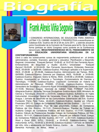 Biografía Frank Alexis Viña Segovia CONTEMPORANEIDAD. Llevó a cabo los subsecuentes cursos de mejoramiento profesional en  el ámbito administrativo, contable, financiero, gerencial y educativo: Planificación y Desarrollo Regional, Universidad  “Ezequiel Zamora” 15-06-83  al 15-07-83 San Fernando Apure; Entrenamiento de Seguridad y Auxilio (S.A.R.) Universidad  “Ezequiel Zamora”,18-03-85  a 20-04-85, San Fernando Apure-Apure; Entrevista Gerencial, INCE, 05-08-89  a 09-09-89, Calabozo-Guárico; Psicología aplicada a la Supervisión, INCE, 21-08-88  a  21-09-88, Calabozo-Guárico; Administración del Tiempo, INCE, 09/09/89, Calabozo-Guárico; Gerencia por Objetivos, INCE, 15-09-89  a 16-09-89, Calabozo-Guárico; Impuesto Sobre la Renta, INCE, 23-09-88 a 24-09-88, Calabozo-Guárico; Investigación en Ciencias y Tecnología, Comisionaduría de Ciencias y Tecnología, 11-08-90, Calabozo-Guárico; Legislación Combinada en materia de Administración de Personal, IPASME, 07-05-92, Calabozo-Guárico; Congreso Venezolano de Sociología y Economía Rural, Universidad Central de Venezuela (UCV) 21-10-95, Maracay- Aragua;  Gerencia de Calidad Total, FONAIAP Feb-2000, Altagracia-Guárico;  Jornadas Técnicas Divulgativas Guárico-Apure 2000, Ministerio de Ciencia y Tecnología, 20-03-00 a 23-03-00, Calabozo-Guárico; Suficiencia de Ingles Instrumental, Universidad Central de Venezuela, Enero 99  a Mayo 2000, Maracay Aragua. I Jornada de Desarrollo de las Comunidades Gobernación del Edo. Guárico Fundación Patria Para Todos, 20-03-01, Calabozo-Guárico; Ajustes por Inflación Financiera DPC-10, Colegio de Contadores Públicos del Edo Guárico, 03-11-01  a  04-11-01, Calabozo-Guárico; Flujo de caja proyectado, Colegio de Contadores Públicos del Edo Guárico, 10-11-01. Calabozo-Guárico; Papeles de Trabajo en Auditoria Colegio de Contadores Públicos del Edo Guárico, 17-11-01, Calabozo-Guárico; Cálculo de Prestaciones Sociales Colegio de Contadores Públicos del Edo. Guárico, 18-11-01, Calabozo-Guárico; Ajuste y Reajuste por Inflación Fiscal, Colegio de Contadores Públicos del Edo Guárico, 24-11-01  a 25-11-01, Calabozo-Guárico; Word y Excel 2000, IUTLL, 10-04-02  a 25-04-02, Calabozo-Guárico. Ingles Instrumental, IUTLL, 10-04-02 a 25-04-02, Calabozo-Guárico; I Jornada de Derechos del niño, niña y adolescente del Estado Guárico, Centro  de  Estudios  Sobre  Derechos  Humanos  de  Niños,  Niñas  y I CONGRESO INTERNACIONAL DE EDUCACIÓN PARA AMERICA LATINA Y EL CARIBE: AVANCES Y PROSPECTIVA a escenificarse en Calabozo Edo. Guárico del 24 al 26 de Junio 2011,  y además actuando como Coordinador de la Comisión de Finanzas para tal fin. De la misma forma participa en dicho Congreso como ponente en la Conferencia denominado:  MEGATENDENDENCIAS EN EL FINANCIAMIENTO DE LA  EDUCACIÓN  UNIVERSITARIA  VENEZOLANA  EN  LA  