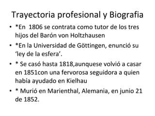 Trayectoria profesional y Biografia *En  1806 se contrata como tutor de los tres hijos del Barón von Holtzhausen *En la Universidad de Göttingen, enunció su ‘ley de la esfera’. * Se casó hasta 1818,aunquese volvió a casar en 1851con una fervorosa seguidora a quien había ayudado en Kielhau * Murió en Marienthal, Alemania, en junio 21 de 1852. 