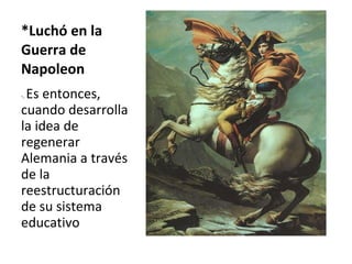 *Luchó en la Guerra de Napoleon -.  Es entonces, cuando desarrolla la idea de regenerar Alemania a través de la reestructuración de su sistema educativo 