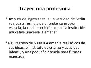 Trayectoria profesional *Después de ingresar en la universidad de Berlin regresa a Turingia para fundar su propia escuela, la cual describiría como “la institución educativa universal alemana” *A su regreso de Suiza a Alemania realizó dos de sus ideas: el Instituto de crianza y actividad infantil, y una pequeña escuela para futuros maestros 