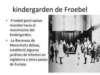 kindergarden de Froebel -Froebel ganó apoyo mundial hacia el movimiento del kindergarden. -La Baronesa de Marenholtz-Bülow, estableció algunos jardines de infantes en Inglaterra y otros países de Europa. 