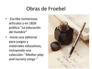 Obras de Froebel -Escribe numerosos artículos y en 1826 publica “ La educación del hombre” -Inicia  una editorial para juegos y materiales educativos, incluyendo una colección: “ Mother play and nursery songs  “ 