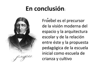 En conclusión : - . Froebel es el precursor de la visión moderna del espacio y la arquitectura escolar y de la relación entre éste y la propuesta pedagógica de la escuela inicial como escuela de crianza y cultivo 