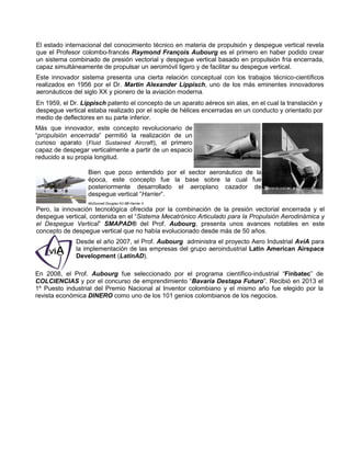 El estado internacional del conocimiento técnico en materia de propulsión y despegue vertical revela
que el Profesor colombo-francés Raymond François Aubourg es el primero en haber podido crear
un sistema combinado de presión vectorial y despegue vertical basado en propulsión fría encerrada,
capaz simultáneamente de propulsar un aeromóvil ligero y de facilitar su despegue vertical.
Este innovador sistema presenta una cierta relación conceptual con los trabajos técnico-científicos
realizados en 1956 por el Dr. Martin Alexander Lippisch, uno de los más eminentes innovadores
aeronáuticos del siglo XX y pionero de la aviación moderna.
En 1959, el Dr. Lippisch patento el concepto de un aparato aéreos sin alas, en el cual la translación y
despegue vertical estaba realizado por el sople de hélices encerradas en un conducto y orientado por
medio de deflectores en su parte inferior.
Más que innovador, este concepto revolucionario de
“propulsión encerrada” permitió la realización de un
curioso aparato (Fluid Sustained Aircraft), el primero
capaz de despegar verticalmente a partir de un espacio
reducido a su propia longitud.
Bien que poco entendido por el sector aeronáutico de la
época, este concepto fue la base sobre la cual fue
posteriormente desarrollado el aeroplano cazador de
despegue vertical “Harrier”.
McDonnell Douglas AV-8B Harrier II
Pero, la innovación tecnológica ofrecida por la combinación de la presión vectorial encerrada y el
despegue vertical, contenida en el “Sistema Mecatrónico Articulado para la Propulsión Aerodinámica y
el Despegue Vertical” SMAPAD® del Prof. Aubourg, presenta unos avances notables en este
concepto de despegue vertical que no había evolucionado desde más de 50 años.
Desde el año 2007, el Prof. Aubourg administra el proyecto Aero Industrial AvíA para
la implementación de las empresas del grupo aeroindustrial Latin American Airspace
Development (LatinAD).
En 2008, el Prof. Aubourg fue seleccionado por el programa científico-industrial “Finbatec” de
COLCIENCIAS y por el concurso de emprendimiento “Bavaria Destapa Futuro”. Recibió en 2013 el
1º Puesto industrial del Premio Nacional al Inventor colombiano y el mismo año fue elegido por la
revista económica DINERO como uno de los 101 genios colombianos de los negocios.
 