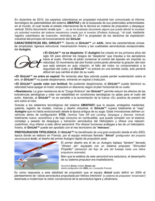 En diciembre de 2010, los expertos colombianos en propiedad industrial han comunicado el informe
tecnológico de patentabilidad del sistema SMAPAD y de la búsqueda de sus potenciales anterioridades
en el mundo, el cual revela el estado internacional de la técnica en materia de propulsión y despegue
vertical. Dicho documento revela que: “…no se ha localizado documento alguno que puede afectar la novedad
y/o actividad inventiva del sistema mecatronico creado por el inventor (Profesor Aubourg)..” el cual, mediante
registro colombiano de invención, reivindico en 2011 la propiedad de los derechos de explotación
industrial del principio de funcionamiento del GiróJet.
CARACTERISTICAS DEL GIROJET™: Siendo el GiróJet™ un AARL, tiene las características únicas
de simplicidad, ligereza estructural, mecanización liviana y las cualidades aeronáuticas excepcionales
del Autogiro.
 El GiróJet™ no se desplome: El Autogiro fue creado en los primeros años del
siglo XX para eliminar los riesgos de “desplome” que impulsa a los aeroplanos
hacia el suelo. Permite al piloto conservar el control del aparato sin importar su
velocidad. El movimiento del aire frontal continuando alimentar la giración del rotor
que está siempre en auto rotación, el fallo del motor no comprometerá a la
seguridad del vuelo y el GiróJet™ no entrará en una temible caída; solo perderá
altitud sin que cambie el plan de su vuelo.
 El GiróJet™ no entra en espiral: No teniendo alas fijas adonde pueda perder sustentación sobre el
aire, el GiróJet™ no puede desplomarse, entrando en espiral o tirabuzón.
 El GiróJet™ puede volar con lentitud: No pudiendo desplomarse, el GiróJet™ puede disminuir su
velocidad hacia apagar el motor; empezará un descenso según el plan horizontal de su vuelo.
 Resistencia: La gran resistencia de la "Carga Rotórica” del GiróJet™ permite reducir los efectos de las
turbulencias aerológicas y volar con estabilidad en condiciones aerológicas no aptas para el vuelo del
avión. Además, el GiróJet™ no es sensible a la aumentación de la fuerza «G» positiva de presión del
aire sobre el rotor.
Gracias a los adelantos tecnológicos del sistema SMAPAD® que lo equipe, protegidos mediantes
patente, registro de modelo, marcas y diseño industrial, el GiróJet™ supera totalmente el “viejo”
Autogiro que no había evolucionado desde la época antigua de su auge. Estas innovaciones definen un
vehículo aéreo de configuración VTOL (Vertical Take Off and Landing: Despegue y Aterrizar Vertical)
totalmente nuevo, económico y de bajo consumo en combustible, que puede competir con el sistema
complejo y pesado de despegue y transición aeronáutica del Helicóptero y ofrece una relación
costo/hora, muy inferior a este ultimo aeromóvil. Por ofrecer funciones análogas a las de un helicóptero
liviano, el GiróJet™ puede ser apodado con el neo tecnicismo de “Heliviano”.
PREFIGURACION TIPOLOGICA: El GiróJet™ ha beneficiado de una gran evolución desde el año 2003,
época donde se elaboro en Francia, por el equipo entonces llamado “Aircol” (prefigurador del proyecto
aeroindustrial AvíA), el diseño del primer Autogiro rápido de propulsión axial.
El primer diseño era él de un Autogiro biplaza “tándem” llamado
“Stream Jet”, equipado con un sistema propulsor “Shrouded
Propeller” (alineación del flujo de aire del fuselaje hasta una hélice
propulsora carenada).
Bien que la estética de este aeromóvil era seductora, el desempeño
de su sistema propulsor era insatisfactorio.
Aeromóvil Aircol, modelo Stream Jet,
diseño prefigurativo año 2003, por J.Lacasaille (Francia)
Es como respuesta a esta debilidad de propulsión que el equipo Aircol pudo definir en 2004 el
planteamiento de “célula aeronáutica propulsada por hélices interiores” (o sistema de propulsión “encerrada”)
destinada a modernizar la visión convencional de la aeronáutica ligera y ultraliviana.
 