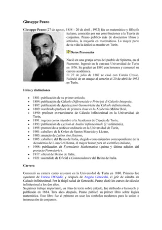 Giuseppe Peano

Giuseppe Peano (27 de agosto, 1858 – 20 de abril , 1932) fue un matemático y filósofo
                              italiano, conocido por sus contribuciones a la Teoría de
                              conjuntos. Peano publicó más de doscientos libros y
                              artículos, la mayoría en matemáticas. La mayor parte
                              de su vida la dedicó a enseñar en Turín.

                                    Datos Personales

                                 Nació en una granja cerca del pueblo de Spinetta, en el
                                 Piamonte. Ingresó en la cercana Universidad de Turín
                                 en 1876. Se graduó en 1880 con honores y comenzó su
                                 carrera académica.
                                 El 27 de julio de 1887 se casó con Carola Crosio.
                                 Falleció de un ataque al corazón el 20 de abril de 1932
                                 en Turín.

Hitos y distinciones

   •   1881: publicación de su primer artículo,
   •   1884: publicación de Calcolo Differenziale e Principii di Calcolo Integrale,
   •   1887: publicación de Applicazioni Geometriche del Calcolo Infinitesimale,
   •   1889: nombrado profesor de primera clase en la Academia Militar Real,
   •   1890: profesor extraordinario de Cálculo Infinitesimal en la Universidad de
       Turín,
   •   1891: ingresa como miembro a la Academia de Ciencia de Turín,
   •   1893: publicación de Lezioni di Analisi Infinitesimale (2 volúmenes),
   •   1895: promovido a profesor ordinario en la Universidad de Turín,
   •   1901: caballero de la Orden de Santos Mauricio y Lázaro,
   •   1903: anuncio de Latino sine flexione,
   •   1905: caballero del Reino de Italia, elegido como miembro correspondiente de la
       Accademia dei Lincei en Roma, el mayor honor para un científico italiano,
   •   1908: publicación de Formulario Mathematico (quinta y última edición del
       proyecto Formulario),
   •   1917: oficial del Reino de Italia,
   •   1921: ascendido de Oficial a Commendatore del Reino de Italia.

Carrera

Comenzó su carrera como asistente en la Universidad de Turín en 1880. Primero fue
ayudante de Enrico D'Ovidio y después de Angelo Genocchi, el jefe de cátedra en
Cálculo infinitesimal. Por la frágil salud de Genocchi, Peano dictó los cursos de cálculo
infinitesimal a los dos años.
Su primer trabajo importante, un libro de texto sobre cálculo, fue atribuido a Genocchi y
publicado en 1884. Tres años después, Peano publicó su primer libro sobre lógica
matemática. Este libro fue el primero en usar los símbolos modernos para la unión e
intersección de conjuntos.
 