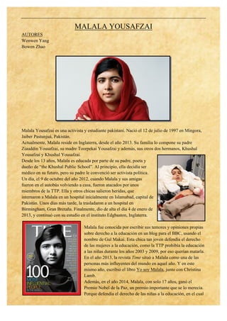 MALALA YOUSAFZAI
AUTORES
Wenwen Yang
Bowen Zhao
Malala Yousafzai es una activista y estudiante pakistaní. Nació el 12 de julio de 1997 en Mingora,
Jaiber Pastunjuá, Pakistán.
Actualmente, Malala reside en Inglaterra, desde el año 2013. Su familia lo compone su padre
Ziauddin Yousafzai, su madre Toorpekai Yousafzai y además, sus otros dos hermanos, Khushal
Yousafzai y Khushal Yousafzai.
Desde los 13 años, Malala es educada por parte de su padre, poeta y
dueño de “the Khushal Public School”. Al principio, ella decidía ser
médico en su futuro, pero su padre le convenció ser activista política.
Un día, el 9 de octubre del año 2012, cuando Malala y sus amigas
fueron en el autobús volviendo a casa, fueron atacados por unos
miembros de la TTP. Ella y otros chicas salieron heridas, que
internaron a Malala en un hospital inicialmente en Islamabad, capital de
Pakistán. Unos días más tarde, la trasladaron a un hospital en
Birmingham, Gran Bretaña. Finalmente, dio de alta el día 4 de enero de
2013, y continuó con su estudio en el instituto Edgbaston, Inglaterra.
Malala fue conocida por escribir sus temores y opiniones propias
sobre derecho a la educación en un blog para el BBC, usando el
nombre de Gul Makai. Esta chica tan joven defendía el derecho
de las mujeres a la educación, como la TTP prohibía la educación
a las niñas durante los años 2003 y 2009, por eso querían matarla.
En el año 2013, la revista Time situó a Malala como una de las
personas más influyentes del mundo en aquel año. Y en este
mismo año, escribió el libro Yo soy Malala, junto con Christina
Lamb.
Además, en el año 2014, Malala, con solo 17 años, ganó el
Premio Nobel de la Paz, un premio importante que se lo merecía.
Porque defendía el derecho de las niñas a la educación, en el cual
 
