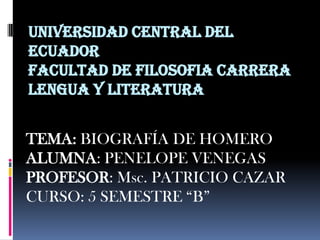 UNIVERSIDAD CENTRAL DEL
ECUADOR
FACULTAD DE FILOSOFIA CARRERA
LENGUA Y LITERATURA


TEMA: BIOGRAFÍA DE HOMERO
ALUMNA: PENELOPE VENEGAS
PROFESOR: Msc. PATRICIO CAZAR
CURSO: 5 SEMESTRE “B”
 