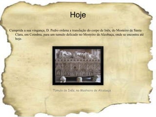 HojeCumprida a sua vingança, D. Pedro ordena a translação do corpo de Inês, do Mosteiro de Santa Clara, em Coimbra, para um tumulo delicado no Mosteiro de Alcobaça, onde se encontra até hoje.Tumulo de Inês, no Mosteiro de Alcobaça