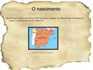 O nascimentoInês de Castro, nasceu em 1320 ou 1325, na Galiza, Espanha. Era filha de Pedro Fernandes de Castro, o mordomo-mor de D. Afonso IV.Mapa da Galiza, Espanha