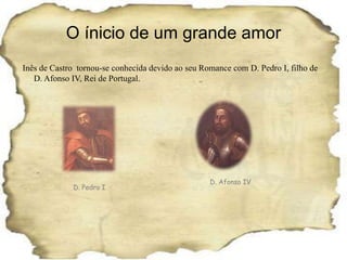 O ínicio de um grande amorInês de Castro  tornou-se conhecida devido ao seu Romance com D. Pedro I, filho de D. Afonso IV, Rei de Portugal.D. Afonso IVD. Pedro I