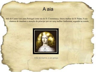 A aiaInês de Castro veio para Portugal como aia de D. Constatança, futura mulher de D. Pedro. A aia chamou de imediato a atenção do príncipe por ser uma mulher lindíssima, segundo se consta.Inês de Castro, a aia galega