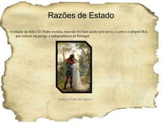 Razões de EstadoA relação de Inês e D. Pedro evoluiu, mas não foi bem aceite pelo povo, a corte e o próprio Rei, por colocar em perigo a independência de Portugal.Pedro e Inês de Castro