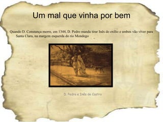 Um mal que vinha por bemQuando D. Constança morre, em 1344, D. Pedro manda tirar Inês do exílio e ambos vão viver para Santa Clara, na margem esquerda do rio MondegoD. Pedro e Inês de Castro