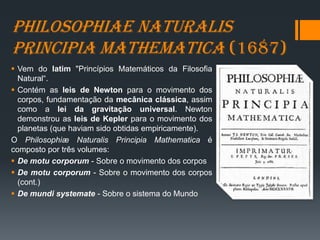 Philosophiae naturalis
principia mathematica (1687)
 Vem do latim "Princípios Matemáticos da Filosofia
Natural“.
 Contém as leis de Newton para o movimento dos
corpos, fundamentação da mecânica clássica, assim
como a lei da gravitação universal. Newton
demonstrou as leis de Kepler para o movimento dos
planetas (que haviam sido obtidas empiricamente).
O Philosophiæ Naturalis Principia Mathematica é
composto por três volumes:
 De motu corporum - Sobre o movimento dos corpos
 De motu corporum - Sobre o movimento dos corpos
(cont.)
 De mundi systemate - Sobre o sistema do Mundo
 