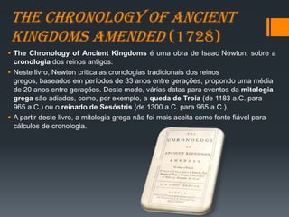 The Chronology of Ancient
Kingdoms Amended (1728)
 The Chronology of Ancient Kingdoms é uma obra de Isaac Newton, sobre a
cronologia dos reinos antigos.
 Neste livro, Newton critica as cronologias tradicionais dos reinos
gregos, baseados em períodos de 33 anos entre gerações, propondo uma média
de 20 anos entre gerações. Deste modo, várias datas para eventos da mitologia
grega são adiados, como, por exemplo, a queda de Troia (de 1183 a.C. para
965 a.C.) ou o reinado de Sesóstris (de 1300 a.C. para 965 a.C.).
 A partir deste livro, a mitologia grega não foi mais aceita como fonte fiável para
cálculos de cronologia.
 