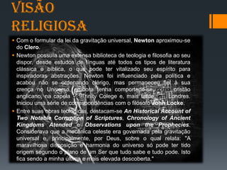 Visão
Religiosa
 Com o formular da lei da gravitação universal, Newton aproximou-se
do Clero.
 Newton possuía uma extensa biblioteca de teologia e filosofia ao seu
dispor, desde estudos de línguas até todos os tipos de literatura
clássica e bíblica, o que pode ter vitalizado seu espírito para
inspiradoras abstrações. Newton foi influenciado pela política e
acabou não se ordenando clérigo, mas permaneceu fiel à sua
crença no Universo, embora tenha comportado-se como cristão
anglicano, na capela do Trinity Colege e, mais tarde, em Londres.
Iniciou uma série de correspondências com o filósofo John Locke.
 Entre suas obras teológicas, destacam-se An Historical Account of
Two Notable Corruption of Scriptures, Chronology of Ancient
Kingdoms Atended e Observations upon the Prophecies.
Considerava que a mecânica celeste era governada pela gravitação
universal e, principalmente, por Deus, sobre o qual relata: "A
maravilhosa disposição e harmonia do universo só pode ter tido
origem segundo o plano de um Ser que tudo sabe e tudo pode. Isto
fica sendo a minha última e mais elevada descoberta."
 