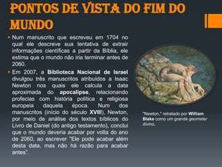 Pontos de vista do fim do
mundo
 Num manuscrito que escreveu em 1704 no
qual ele descreve sua tentativa de extrair
informações científicas a partir da Bíblia, ele
estima que o mundo não iria terminar antes de
2060.
 Em 2007, a Biblioteca Nacional de Israel
divulgou três manuscritos atribuídos a Isaac
Newton nos quais ele calcula a data
aproximada do apocalipse, relacionando
profecias com história política e religiosa
europeia daquela época. Num dos
manuscritos (início do século XVIII), Newton,
por meio de análise dos textos bíblicos do
Livro de Daniel (do antigo testamento), conclui
que o mundo deveria acabar por volta do ano
de 2060, ao escrever "Ele pode acabar além
desta data, mas não há razão para acabar
antes”.
"Newton," retratado por William
Blake como um grande geometer
divino.
 
