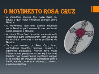 O Movimento Rosa Cruz
 A sociedade secreta dos Rosa Cruz, foi
talvez a que maior influência exerceu sobre
Newton.
 O movimento teve uma grande influência
sobre Newton, particularmente nas pesquisas
sobre alquimia e filosofia.
 A crença Rosa Cruz de serem especialmente
escolhidos para comunicarem com os anjos
ou espíritos ecoa nas crenças proféticas de
Newton.
 Tal como Newton, os Rosa Cruz foram
verdadeiros filósofos místicos, cristãos e
altamente politizados. Newton teve muito
interesse nas pesquisas sobre alquimia, mas
também nos ensinamentos esotéricos antigos
e na crença em indivíduos iluminados com a
habilidade de conhecer a natureza, o universo
e o reino espiritual.
 