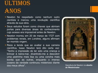 Últimos
anos
 Newton foi respeitado como nenhum outro
cientista e marcou uma revolução científica
através da sua obra.
 Seus estudos foram como chaves que abriram
portas para diversas áreas do conhecimento
cujo acesso era impossível antes de Newton.
 Newton morreu em 20 de março de 1727 com
problemas renais, em Londres, alguns afirmam
ter morrido virgem.
 Reza a lenda que ao avaliar a sua carreira
científica, Isaac Newton terá dito certa vez:
"Tenho a impressão de ter sido uma criança a
brincar à beira-mar, divertindo-me a descobrir
uma pedrinha mais lisa ou uma concha mais
bonita que as outras, enquanto o imenso
oceano da verdade continuou misterioso diante
dos meus olhos". Sepultura de Newton na abadia
de Westminster.
 