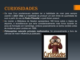 Curiosidades
 Os rosa Cruz proclamavam também ter a habilidade de viver para sempre
usando o elixir vitae e a habilidade de produzir um sem limite de quantidade de
ouro a partir do uso da Pedra Filosofal, a qual diziam possuir.
 Ao morrer, a Biblioteca de Newton apresentava 169 livros sobre o tópico da
alquimia, e acreditava-se que teria consideravelmente mais livros durante os
anos de formação em Cambridge, embora possivelmente os tenha vendido antes
de mudar-se para Londres em 1696.
 Philosophiae naturalis principia mathematica, foi provavelmente o livro de
ciências de maior influência já publicado.
 