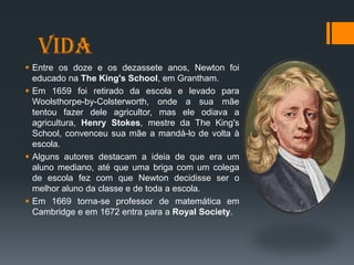 Vida
 Entre os doze e os dezassete anos, Newton foi
educado na The King's School, em Grantham.
 Em 1659 foi retirado da escola e levado para
Woolsthorpe-by-Colsterworth, onde a sua mãe
tentou fazer dele agricultor, mas ele odiava a
agricultura, Henry Stokes, mestre da The King's
School, convenceu sua mãe a mandá-lo de volta à
escola.
 Alguns autores destacam a ideia de que era um
aluno mediano, até que uma briga com um colega
de escola fez com que Newton decidisse ser o
melhor aluno da classe e de toda a escola.
 Em 1669 torna-se professor de matemática em
Cambridge e em 1672 entra para a Royal Society.
 