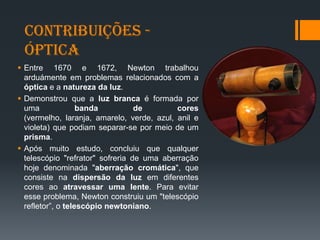 Contribuições -
Óptica
 Entre 1670 e 1672, Newton trabalhou
arduámente em problemas relacionados com a
óptica e a natureza da luz.
 Demonstrou que a luz branca é formada por
uma banda de cores
(vermelho, laranja, amarelo, verde, azul, anil e
violeta) que podiam separar-se por meio de um
prisma.
 Após muito estudo, concluiu que qualquer
telescópio "refrator" sofreria de uma aberração
hoje denominada "aberração cromática", que
consiste na dispersão da luz em diferentes
cores ao atravessar uma lente. Para evitar
esse problema, Newton construiu um "telescópio
refletor”, o telescópio newtoniano.
 