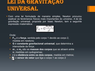 Lei da gravitação
universal
 Com uma lei formulada de maneira simples, Newton procurou
explicar os fenômenos físicos mais importantes do universo. A lei da
gravitação universal, proposta por Isaac Newton, tem a seguinte
expressão matemática:
Onde:
 F12 é a força, sentida pelo corpo 1 devido ao corpo 2,
medida em newtons;
 G é constante gravitacional universal, que determina a
intensidade da força;
 m 1 e m2 são as massas dos corpos que se atraem entre
si, medidas em quilogramas;
 r é a distância entre os dois corpos, medida em metros;
 o versor do vetor que liga o corpo 1 ao corpo 2
 