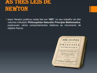 As três Leis de
Newton
 Isaac Newton publicou estas leis em 1687, no seu trabalho de três
volumes intitulado Philosophiae Naturalis Principia Mathematica,
explicavam vários comportamentos relativos ao movimento de
objetos físicos.
 