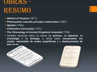 Obras -
Resumo
 Method of Fluxions (1671);
 Philosophiae naturalis principia mathematica (1687);
 Opticks (1704);
 Arithmetica Universalis (1707);
 The Chronology of Ancient Kingdoms Amended (1728).
 Também escreveu sobre os ramos da química, da alquimia, da
cronologia e da teologia, e ainda sobre escoamento em
canais, velocidade de ondas superficiais e o deslocamento do
som no ar.
 