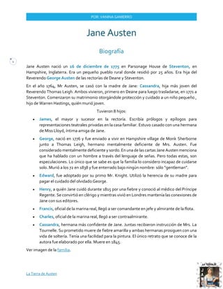 La Tierra de Austen
1
POR: VANINA GAMERRO
Jane Austen
Biografía
Jane Austen nació un 16 de diciembre de 1775 en Parsonage House de Steventon, en
Hampshire, Inglaterra. Era un pequeño pueblo rural donde residió por 25 años. Era hija del
Reverendo George Austen de las rectorías de Deane y Steventon.
En el año 1764, Mr Austen, se casó con la madre de Jane: Cassandra, hija más joven del
Reverendo Thomas Leigh. Ambos vivieron, primero en Deane para luego trasladarse, en 1771 a
Steventon. Comenzaron su matrimonio otorgándole protección y cuidado a un niño pequeño ,
hijo de Warren Hastings, quién murió joven.
Tuvieron 8 hijos:
• James, el mayor y sucesor en la rectoría. Escribía prólogos y epílogos para
representaciones teatrales privadas en la casa familiar. Estuvo casado con una hermana
de Miss Lloyd, íntima amiga de Jane.
• George, nació en 1776 y fue enviado a vivir en Hampshire village de Monk Sherborne
junto a Thomas Leigh, hermano mentalmente deficiente de Mrs. Austen. Fue
considerado mentalmente deficiente y sordo. En una de las cartas Jane Austen menciona
que ha hablado con un hombre a través del lenguaje de señas. Pero todas estas, son
especulaciones. Lo único que se sabe es que la familia lo considero incapaz de cuidarse
solo. Murió a los 72 en 1838 y fue enterrado bajo ningún nombre: sólo “gentleman”.
• Edward, fue adoptado por su primo Mr. Knight. Utilizó la herencia de su madre para
pagar el cuidado del olvidado George.
• Henry, a quién Jane cuidó durante 1815 por una fiebre y conoció al médico del Príncipe
Regente. Se convirtió en clérigo y mientras vivió en Londres mantenía las conexiones de
Jane con sus editores.
• Francis, oficial de la marina real, llegó a ser comandante en jefe y almirante de la flota.
• Charles, oficial de la marina real, llegó a ser contraalmirante.
• Cassandra, hermana más confidente de Jane. Juntas recibieron instrucción de Mrs. La
Tournelle. Su prometido muere de fiebre amarilla y ambas hermanas prosiguen con una
vida de soltería. Tenía una facilidad para la pintura. El único retrato que se conoce de la
autora fue elaborado por ella. Muere en 1845.
Ver imagen de la familia.
 