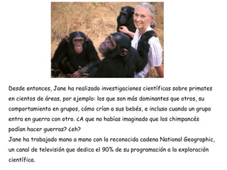 Desde entonces, Jane ha realizado investigaciones científicas sobre primates
en cientos de áreas, por ejemplo: los que son más dominantes que otros, su
comportamiento en grupos, cómo crían a sus bebés, e incluso cuando un grupo
entra en guerra con otro. ¿A que no habías imaginado que los chimpancés
podían hacer guerras? ¿eh?
Jane ha trabajado mano a mano con la reconocida cadena National Geographic,
un canal de televisión que dedica el 90% de su programación a la exploración
científica.
 