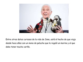 Entre otros datos curiosos de la vida de Jane, está el hecho de que viaja
desde hace años con un mono de peluche que le regaló un marino y al que
debe tener mucho cariño.
 